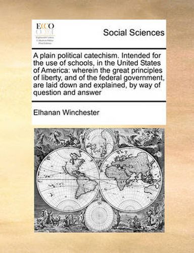 Cover image for A Plain Political Catechism. Intended for the Use of Schools, in the United States of America: Wherein the Great Principles of Liberty, and of the Federal Government, Are Laid Down and Explained, by Way of Question and Answer