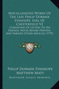 Cover image for Miscellaneous Works of the Late Philip Dormer Stanhope, Earl of Chesterfield V2: Consisting of Letters to His Friends, Never Before Printed, and Various Other Articles (1779)