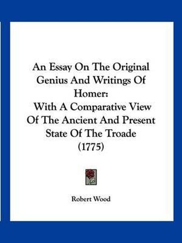 Cover image for An Essay on the Original Genius and Writings of Homer: With a Comparative View of the Ancient and Present State of the Troade (1775)