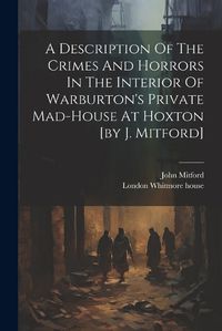 Cover image for A Description Of The Crimes And Horrors In The Interior Of Warburton's Private Mad-house At Hoxton [by J. Mitford]