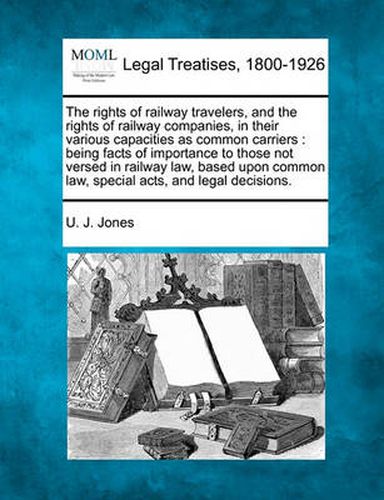 The Rights of Railway Travelers, and the Rights of Railway Companies, in Their Various Capacities as Common Carriers: Being Facts of Importance to Those Not Versed in Railway Law, Based Upon Common Law, Special Acts, and Legal Decisions.