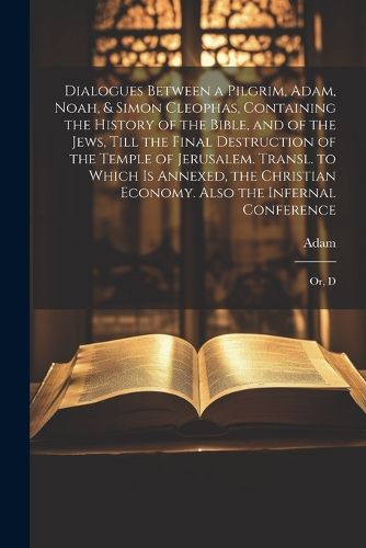 Cover image for Dialogues Between a Pilgrim, Adam, Noah, & Simon Cleophas, Containing the History of the Bible, and of the Jews, Till the Final Destruction of the Temple of Jerusalem. Transl. to Which Is Annexed, the Christian Economy. Also the Infernal Conference