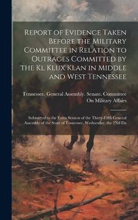 Cover image for Report of Evidence Taken Before the Military Committee in Relation to Outrages Committed by the Kl Klux Klan in Middle and West Tennessee