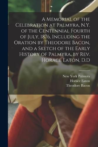 A Memorial of the Celebration at Palmyra, N.Y. of the Centennial Fourth of July, 1876, Including the Oration by Theodore Bacon, and a Sketch of the Early History of Palmyra, by Rev. Horace Eaton, D.D