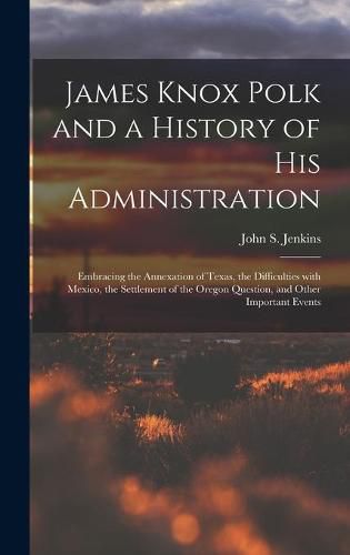 James Knox Polk and a History of His Administration [microform]: Embracing the Annexation of Texas, the Difficulties With Mexico, the Settlement of the Oregon Question, and Other Important Events