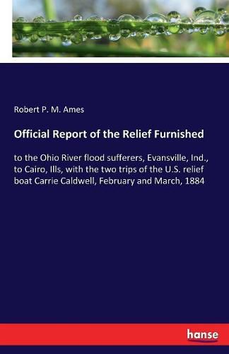 Cover image for Official Report of the Relief Furnished: to the Ohio River flood sufferers, Evansville, Ind., to Cairo, Ills, with the two trips of the U.S. relief boat Carrie Caldwell, February and March, 1884