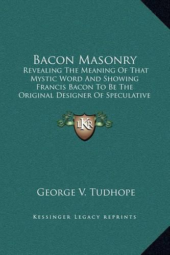 Bacon Masonry: Revealing the Meaning of That Mystic Word and Showing Francis Bacon to Be the Original Designer of Speculative Freemasonry