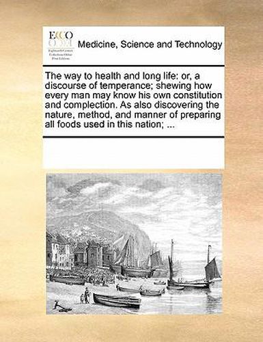 Cover image for The Way to Health and Long Life: Or, a Discourse of Temperance; Shewing How Every Man May Know His Own Constitution and Complection. as Also Discovering the Nature, Method, and Manner of Preparing All Foods Used in This Nation; ...