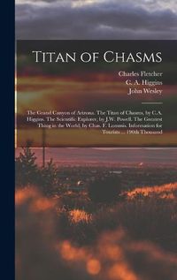 Cover image for Titan of Chasms; the Grand Canyon of Arizona. The Titan of Chasms, by C.A. Higgins. The Scientific Explorer, by J.W. Powell. The Greatest Thing in the World, by Chas. F. Lummis. Information for Tourists ... 190th Thousand