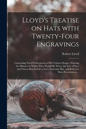 Lloyd's Treatise on Hats With Twenty-four Engravings: Containing Novel Delineations of His Various Shapes, Shewing the Manner in Which They Should Be Worn, the Sort of Face and Person Best Suited to Each Particular Hat, and Rules for Their...