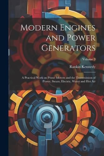 Cover image for Modern Engines and Power Generators; a Practical Work on Prime Movers and the Transmission of Power, Steam, Electric, Water and hot air; Volume 3