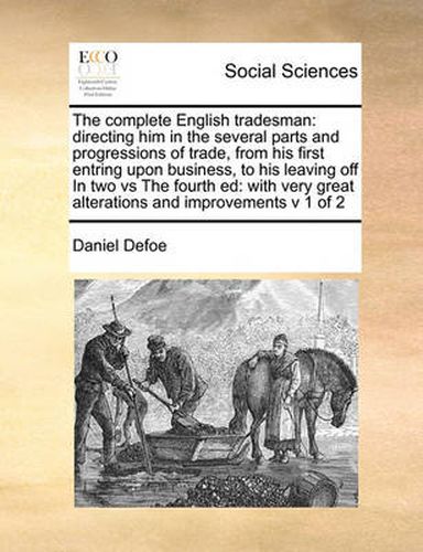 Cover image for The Complete English Tradesman: Directing Him in the Several Parts and Progressions of Trade, from His First Entring Upon Business, to His Leaving Off in Two Vs the Fourth Ed: With Very Great Alterations and Improvements V 1 of 2