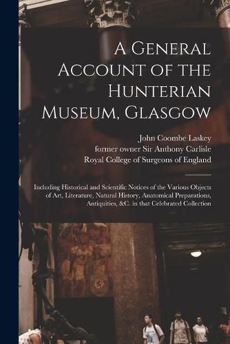 Cover image for A General Account of the Hunterian Museum, Glasgow: Including Historical and Scientific Notices of the Various Objects of Art, Literature, Natural History, Anatomical Preparations, Antiquities, &c. in That Celebrated Collection