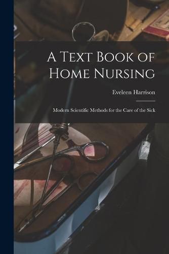 Cover image for A Text Book of Home Nursing: Modern Scientific Methods for the Care of the Sick