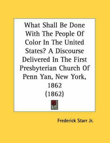 What Shall Be Done with the People of Color in the United States? a Discourse Delivered in the First Presbyterian Church of Penn Yan, New York, 1862 (1862)