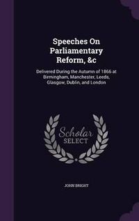 Cover image for Speeches on Parliamentary Reform, &C: Delivered During the Autumn of 1866 at Birmingham, Manchester, Leeds, Glasgow, Dublin, and London