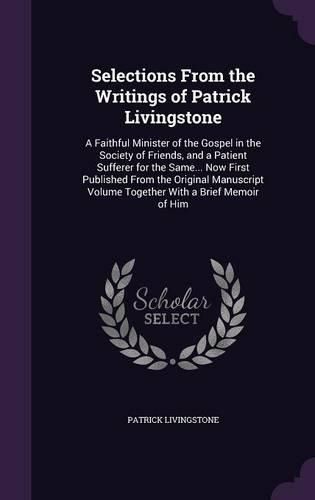 Cover image for Selections from the Writings of Patrick Livingstone: A Faithful Minister of the Gospel in the Society of Friends, and a Patient Sufferer for the Same... Now First Published from the Original Manuscript Volume Together with a Brief Memoir of Him