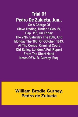 Trial of Pedro de Zulueta, jun., on a Charge of Slave Trading, under 5 Geo. IV, cap. 113, on Friday the 27th, Saturday the 28th, and Monday the 30th of October, 1843, at the Central Criminal Court, Old Bailey, London A Full Report from the Short-hand Notes