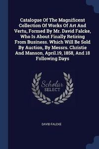 Cover image for Catalogue of the Magnificent Collection of Works of Art and Vertu, Formed by Mr. David Falcke, Who Is about Finally Retiring from Business. Which Will Be Sold by Auction, by Messrs. Christie and Manson, April.19, 1858, and 18 Following Days