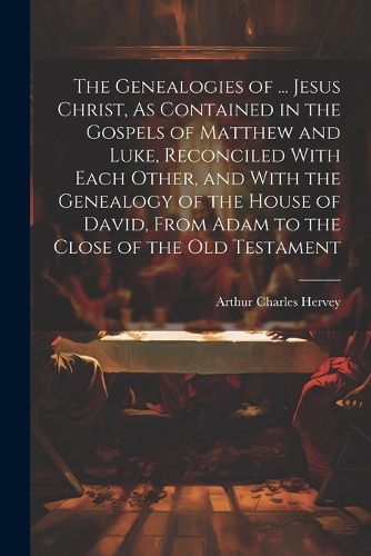 The Genealogies of ... Jesus Christ, As Contained in the Gospels of Matthew and Luke, Reconciled With Each Other, and With the Genealogy of the House of David, From Adam to the Close of the Old Testament