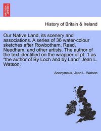 Cover image for Our Native Land, Its Scenery and Associations. a Series of 36 Water-Colour Sketches After Rowbotham, Read, Needham, and Other Artists. the Author of the Text Identified on the Wrapper of PT. 1 as the Author of by Loch and by Land Jean L. Watson.