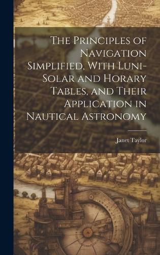 Cover image for The Principles of Navigation Simplified, With Luni-Solar and Horary Tables, and Their Application in Nautical Astronomy