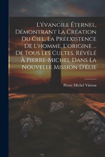 Cover image for L'evangile Eternel, Demontrant La Creation Du Ciel, La Preexistence De L'homme, L'origine ... De Tous Les Cultes, Revele A Pierre-Michel Dans La Nouvelle Mission D'elie