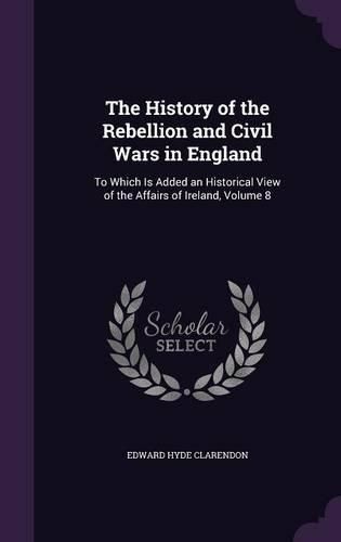 The History of the Rebellion and Civil Wars in England: To Which Is Added an Historical View of the Affairs of Ireland, Volume 8