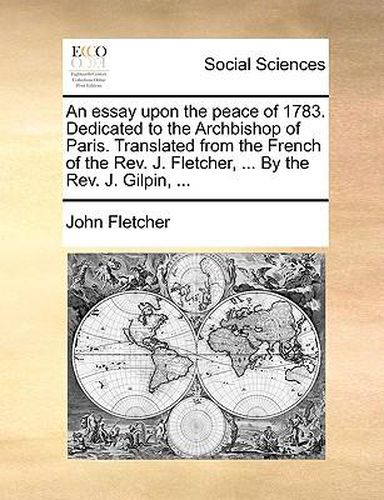 Cover image for An Essay Upon the Peace of 1783. Dedicated to the Archbishop of Paris. Translated from the French of the REV. J. Fletcher, ... by the REV. J. Gilpin, ...