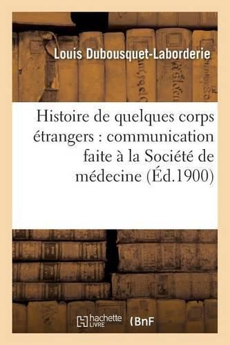 Histoire de Quelques Corps Etrangers:: Communication Faite A La Societe de Medecine Et de Chirurgie Pratiques de Paris