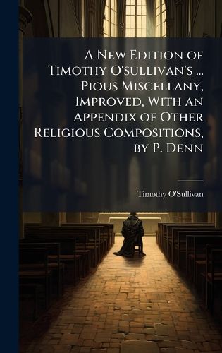 Cover image for A New Edition of Timothy O'sullivan's ... Pious Miscellany, Improved, With an Appendix of Other Religious Compositions, by P. Denn