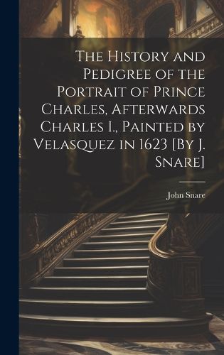Cover image for The History and Pedigree of the Portrait of Prince Charles, Afterwards Charles I., Painted by Velasquez in 1623 [By J. Snare]