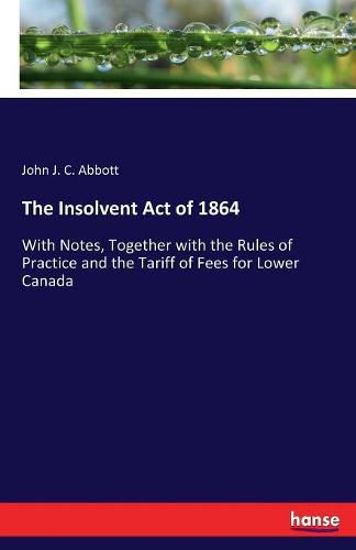 The Insolvent Act of 1864: With Notes, Together with the Rules of Practice and the Tariff of Fees for Lower Canada