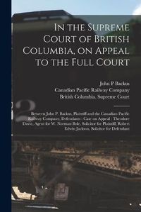 Cover image for In the Supreme Court of British Columbia, on Appeal to the Full Court [microform]: Between John P. Backus, Plaintiff and the Canadian Pacific Railway Company, Defendants: Case on Appeal: Theodore Davie, Agent for W. Norman Bole, Solicitor For...