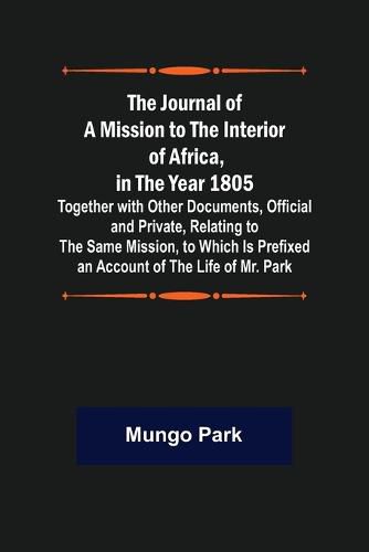 The Journal of a Mission to the Interior of Africa, in the Year 1805; Together with Other Documents, Official and Private, Relating to the Same Mission, to Which Is Prefixed an Account of the Life of Mr. Park