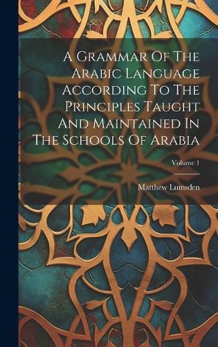 Cover image for A Grammar Of The Arabic Language According To The Principles Taught And Maintained In The Schools Of Arabia; Volume 1