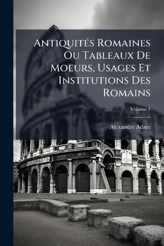 Cover image for Antiquit S Romaines Ou Tableaux de Moeurs, Usages Et Institutions Des Romains, Volume 1