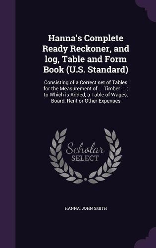 Cover image for Hanna's Complete Ready Reckoner, and Log, Table and Form Book (U.S. Standard): Consisting of a Correct Set of Tables for the Measurement of ... Timber ...; To Which Is Added, a Table of Wages, Board, Rent or Other Expenses