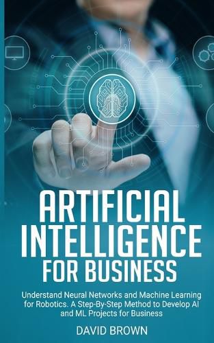 Cover image for Artificial Intelligence for Business: Understand Neural Networks and Machine Learning for Robotics. A Step-By-Step Method to Develop AI and Ml Projects for Business