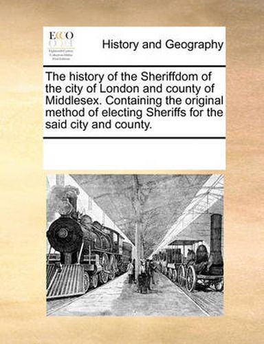 Cover image for The History of the Sheriffdom of the City of London and County of Middlesex. Containing the Original Method of Electing Sheriffs for the Said City and County.