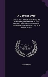 Cover image for A Joy for Ever: (And Its Price in the Market): Being the Substance (with Additions) of Two Lectures on the Political Economy of Art, Delivered at Manchester, July 10th and 13th, 1857