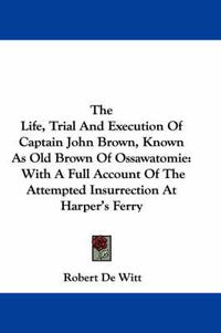 Cover image for The Life, Trial and Execution of Captain John Brown, Known as Old Brown of Ossawatomie: With a Full Account of the Attempted Insurrection at Harper's Ferry