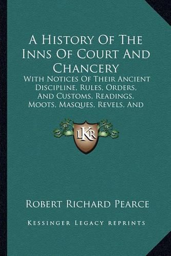 Cover image for A History of the Inns of Court and Chancery: With Notices of Their Ancient Discipline, Rules, Orders, and Customs, Readings, Moots, Masques, Revels, and Entertainments (1848)