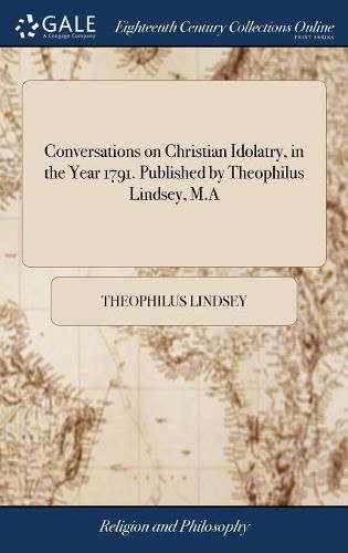 Conversations on Christian Idolatry, in the Year 1791. Published by Theophilus Lindsey, M.A