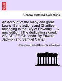 Cover image for An Account of the Many and Great Loans, Benefactions and Charities, Belonging to the City of Coventry ... a New Edition. [The Dedication Signed: AB, CD, Ef, Gh, Andc. by Edward Jackson and Samuel Carte.]