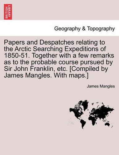 Cover image for Papers and Despatches Relating to the Arctic Searching Expeditions of 1850-51. Together with a Few Remarks as to the Probable Course Pursued by Sir John Franklin, Etc. [Compiled by James Mangles. with Maps.]