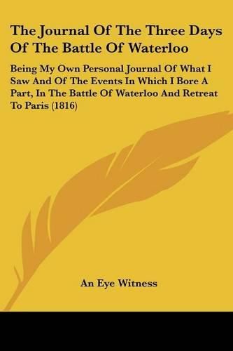 Cover image for The Journal of the Three Days of the Battle of Waterloo: Being My Own Personal Journal of What I Saw and of the Events in Which I Bore a Part, in the Battle of Waterloo and Retreat to Paris (1816)