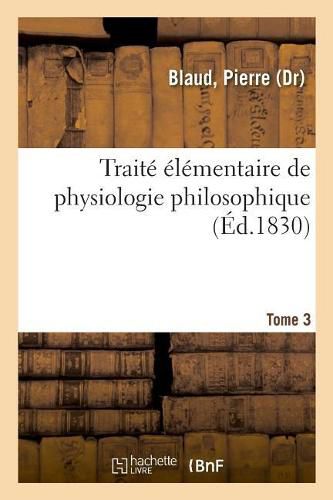 Traite Elementaire de Physiologie Philosophique. Tome 3: Ou Cours Complet Et Suivi de Reflexions Ou de Sujets de Meditations, Pour Chaque Jour de l'Annee