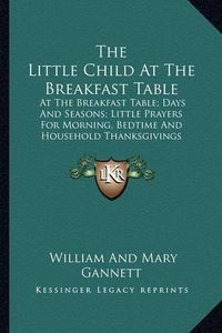 Cover image for The Little Child at the Breakfast Table: At the Breakfast Table; Days and Seasons; Little Prayers for Morning, Bedtime and Household Thanksgivings