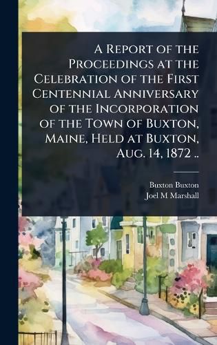 Cover image for A Report of the Proceedings at the Celebration of the First Centennial Anniversary of the Incorporation of the Town of Buxton, Maine, Held at Buxton, Aug. 14, 1872 ..